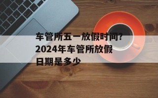 车管所五一放假时间？2024年车管所放假日期是多少