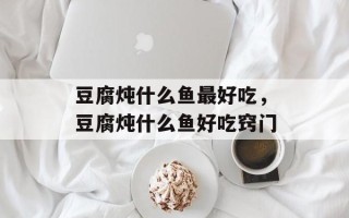 豆腐炖什么鱼最好吃，豆腐炖什么鱼好吃窍门
