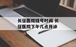 长征医院挂号时间 长征医院下午几点开诊