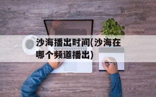 沙海播出时间(沙海在哪个频道播出)