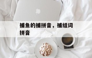 捕鱼的捕拼音，捕组词拼音