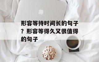 形容等待时间长的句子？形容等得久又很值得的句子