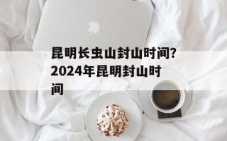 昆明长虫山封山时间？2024年昆明封山时间