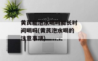 黄芪能泡水喝吗能长时间喝吗(黄芪泡水喝的注意事项)