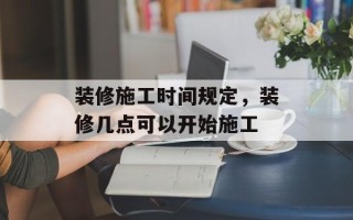 装修施工时间规定，装修几点可以开始施工