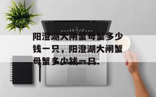 阳澄湖大闸蟹母蟹多少钱一只，阳澄湖大闸蟹母蟹多少钱一只