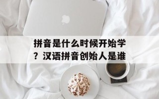 拼音是什么时候开始学？汉语拼音创始人是谁