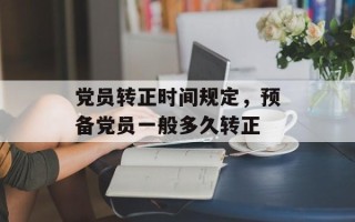 党员转正时间规定，预备党员一般多久转正
