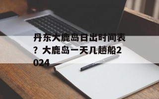 丹东大鹿岛日出时间表？大鹿岛一天几趟船2024