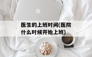 医生的上班时间(医院什么时候开始上班)