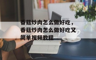 香菇炒肉怎么做好吃，香菇炒肉怎么做好吃又简单视频教程