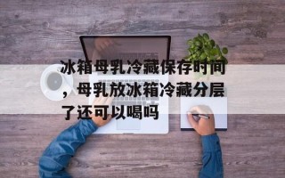 冰箱母乳冷藏保存时间，母乳放冰箱冷藏分层了还可以喝吗