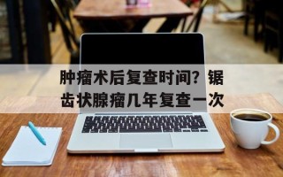 肿瘤术后复查时间？锯齿状腺瘤几年复查一次