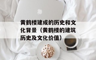黄鹤楼建成的历史和文化背景（黄鹤楼的建筑历史及文化价值）