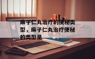 麻子仁丸治疗的便秘类型，麻子仁丸治疗便秘的类型是