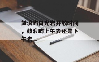鼓浪屿日光岩开放时间，鼓浪屿上午去还是下午去
