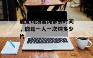 鹿茸炖汤要炖多长时间，鹿茸一人一次炖多少片