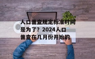 人口普查规定标准时间是为了？2024人口普查在几月份开始的