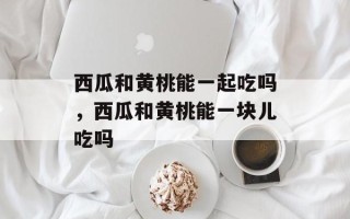 西瓜和黄桃能一起吃吗，西瓜和黄桃能一块儿吃吗