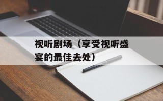 视听剧场（享受视听盛宴的最佳去处）