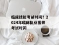 临床技能考试时间？2024年临床执业医师考试时间