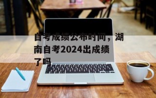自考成绩公布时间，湖南自考2024出成绩了吗