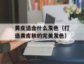 黄皮适合什么发色（打造黄皮肤的完美发色）