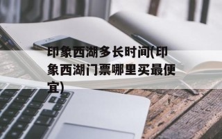 印象西湖多长时间(印象西湖门票哪里买最便宜)
