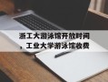 浙工大游泳馆开放时间，工业大学游泳馆收费