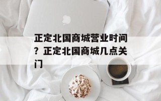 正定北国商城营业时间？正定北国商城几点关门
