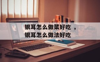银耳怎么做菜好吃 ，银耳怎么做法好吃