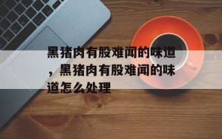 黑猪肉有股难闻的味道，黑猪肉有股难闻的味道怎么处理