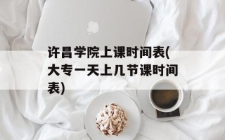 许昌学院上课时间表(大专一天上几节课时间表)