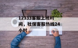 12333客服上班时间，社保客服热线24小时