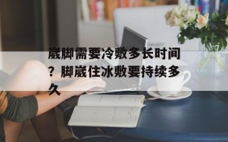 崴脚需要冷敷多长时间？脚崴住冰敷要持续多久