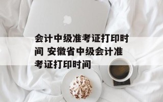 会计中级准考证打印时间 安徽省中级会计准考证打印时间