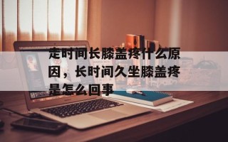 走时间长膝盖疼什么原因，长时间久坐膝盖疼是怎么回事