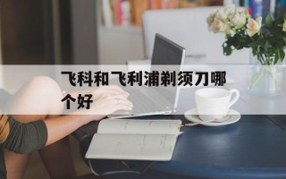 飞科和飞利浦剃须刀哪个好