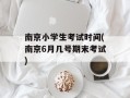 南京小学生考试时间(南京6月几号期末考试)