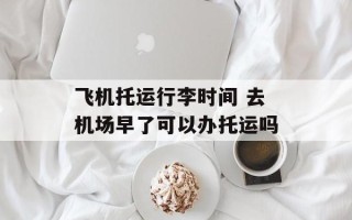 飞机托运行李时间 去机场早了可以办托运吗