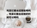 鸡蛋红糖水经期能喝吗，鸡蛋红糖水经期的时候可以喝吗