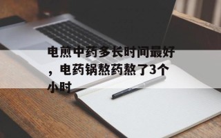 电煎中药多长时间最好，电药锅熬药熬了3个小时