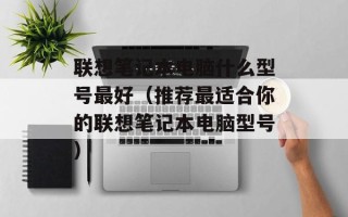 联想笔记本电脑什么型号最好（推荐最适合你的联想笔记本电脑型号）