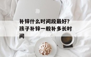 补锌什么时间段最好？孩子补锌一般补多长时间