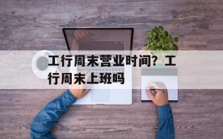 工行周末营业时间？工行周末上班吗