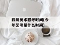 四川美术联考时间(今年艺考是什么时间)