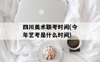 四川美术联考时间(今年艺考是什么时间)