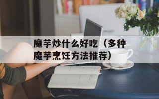魔芋炒什么好吃（多种魔芋烹饪方法推荐）