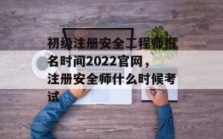 初级注册安全工程师报名时间2022官网，注册安全师什么时候考试