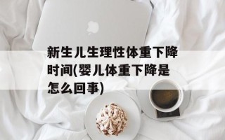 新生儿生理性体重下降时间(婴儿体重下降是怎么回事)